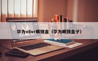 华为v8vr眼镜盒（华为眼镜盒子）