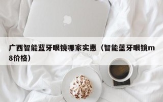 广西智能蓝牙眼镜哪家实惠（智能蓝牙眼镜m8价格）