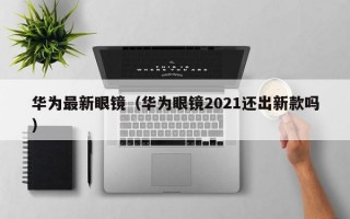 华为最新眼镜（华为眼镜2021还出新款吗）