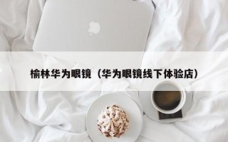 榆林华为眼镜（华为眼镜线下体验店）