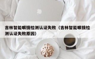 吉林智能眼镜检测认证失败（吉林智能眼镜检测认证失败原因）