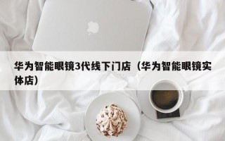 华为智能眼镜3代线下门店（华为智能眼镜实体店）