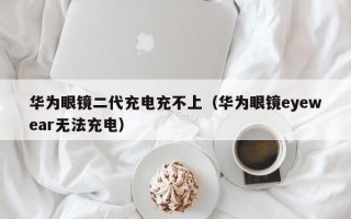 华为眼镜二代充电充不上（华为眼镜eyewear无法充电）