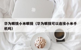 华为眼镜小米眼镜（华为眼镜可以连接小米手机吗）