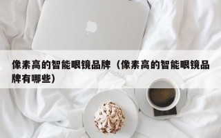 像素高的智能眼镜品牌（像素高的智能眼镜品牌有哪些）