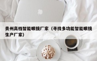 贵州高档智能眼镜厂家（寻找多功能智能眼镜生产厂家）