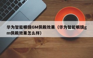 华为智能眼镜GM佩戴效果（华为智能眼镜gm佩戴效果怎么样）