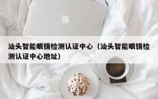 汕头智能眼镜检测认证中心（汕头智能眼镜检测认证中心地址）