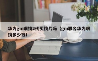 华为gm眼镜2代买镜片吗（gm联名华为眼镜多少钱）