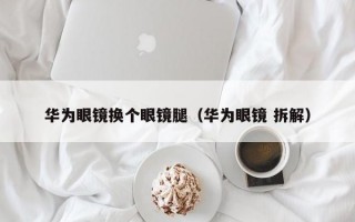 华为眼镜换个眼镜腿（华为眼镜 拆解）