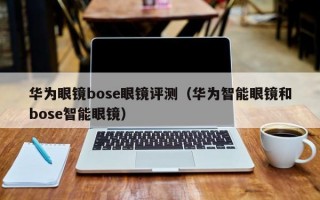 华为眼镜bose眼镜评测（华为智能眼镜和bose智能眼镜）